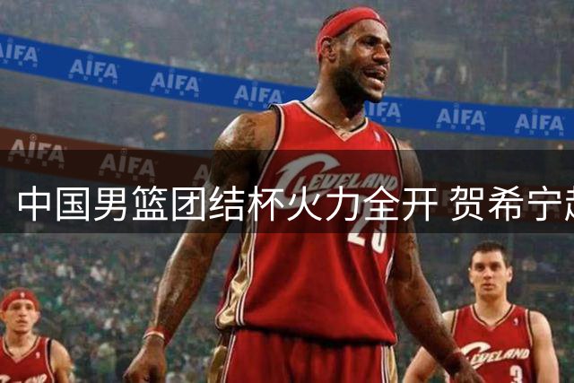 中国男篮团结杯火力全开 贺希宁赵嘉义联手轰46分力克喀麦隆