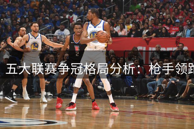 五大联赛争冠格局分析：枪手领跑英超 银河战舰稍胜巴萨