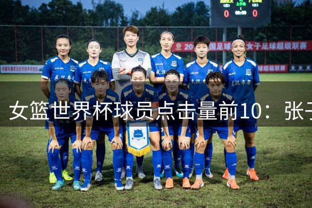 女篮世界杯球员点击量前10：张子宇&韩旭前2 美国5人&克拉克排第3