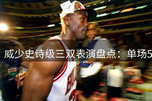 威少史诗级三双表演盘点：单场57+13+11等多场神迹