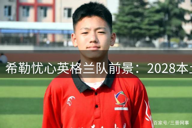 希勒忧心英格兰队前景：2028本土欧洲杯或成夺冠最后机会