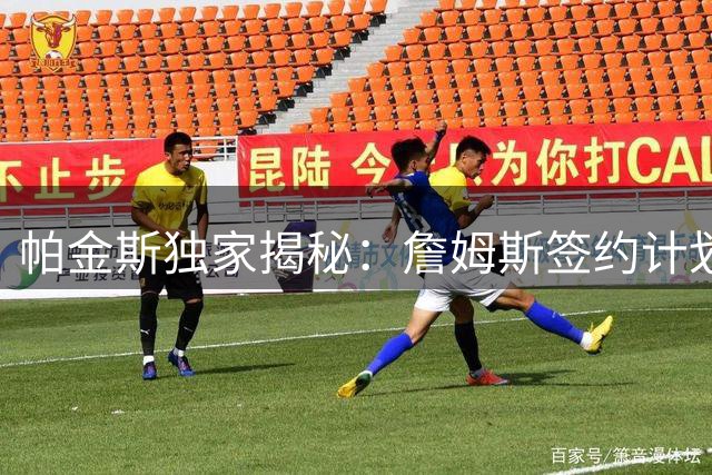 帕金斯独家揭秘：詹姆斯签约计划生变 五支争冠球队陷入拉锯战
