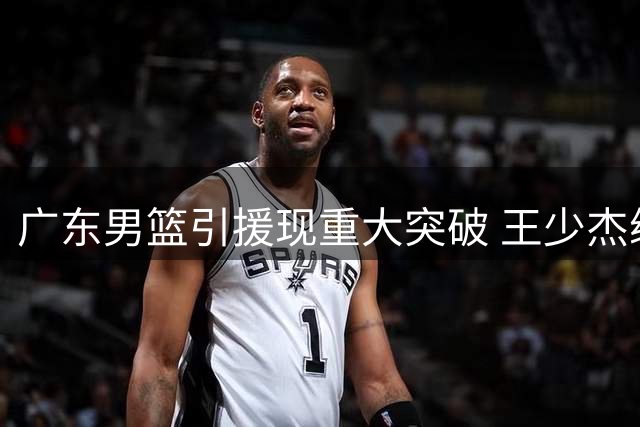 广东男篮引援现重大突破 王少杰续约在即+新星黄明依或长留