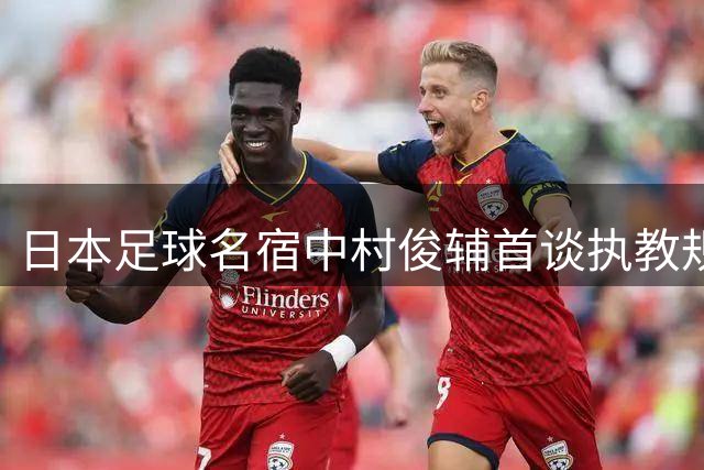 日本足球名宿中村俊辅首谈执教规划：青训与成年队双轨并行