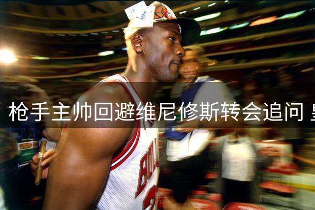 枪手主帅回避维尼修斯转会追问 皇马坚拒放人续约在即