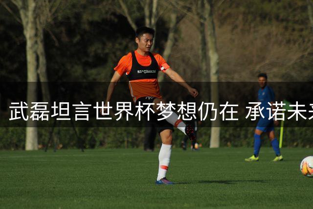 武磊坦言世界杯梦想仍在 承诺未来回报恩师徐根宝