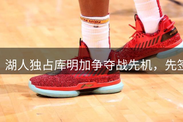 湖人独占库明加争夺战先机，先签后换方案浮出水面