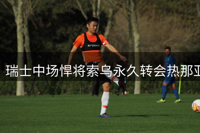 瑞士中场悍将索乌永久转会热那亚 欧战冠军成员开启意甲新篇章
