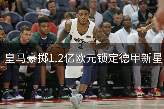 皇马豪掷1.2亿欧元锁定德甲新星 科特迪瓦妖翼或成伯纳乌新爆点