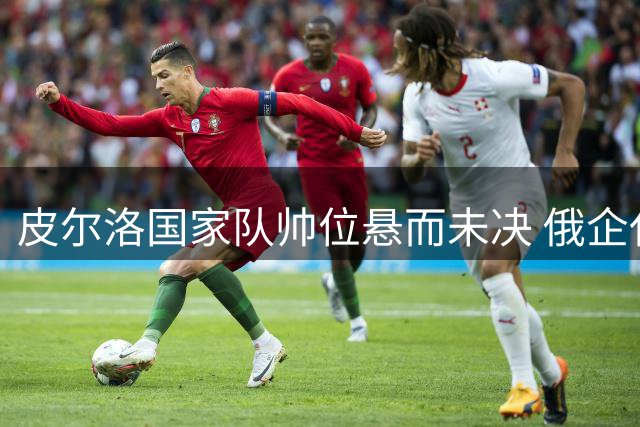 皮尔洛国家队帅位悬而未决 俄企代言风波引发政界质疑