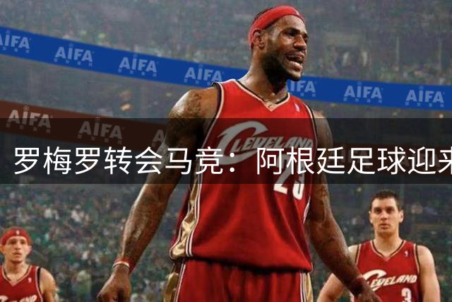 罗梅罗转会马竞：阿根廷足球迎来新时代