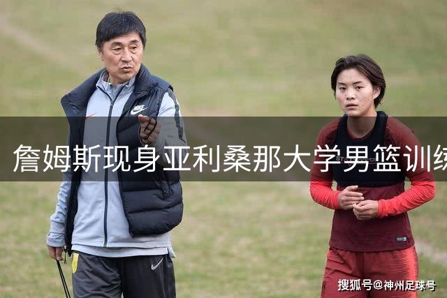 詹姆斯现身亚利桑那大学男篮训练 与小儿子布莱斯同框引关注