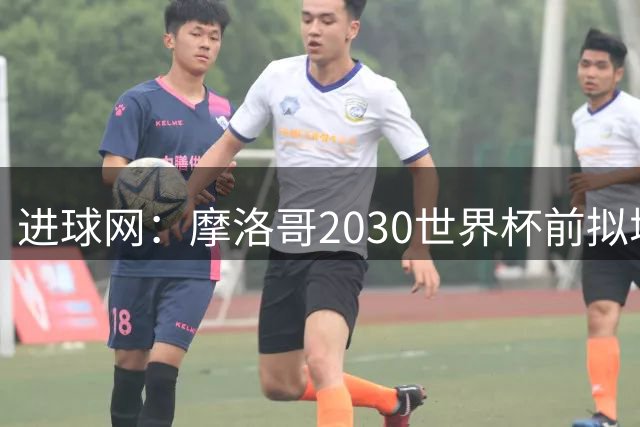 进球网：摩洛哥2030世界杯前拟增6万酒店床位