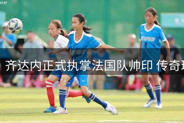 齐达内正式执掌法国队帅印 传奇球星开启国家队执教新征程