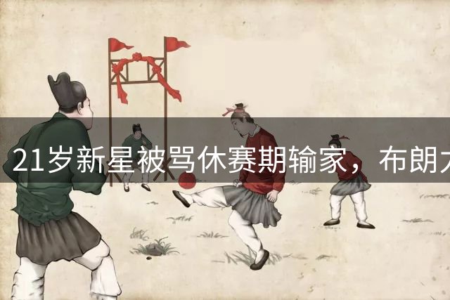 21岁新星被骂休赛期输家，布朗力挺：他能靠自己闯出位置